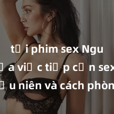 tải phim sex Nguy cơ của việc tiếp cận sex thiếu niên và cách phòng ngừa trong xã hội hiện đại