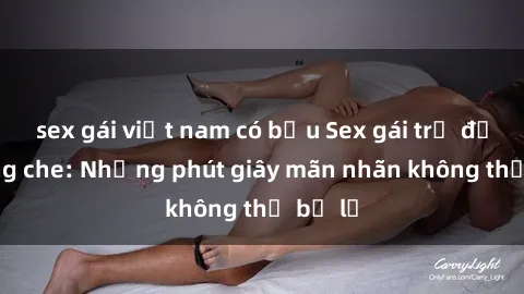 sex gái việt nam có bầu Sex gái trẻ đẹp không che: Những phút giây mãn nhãn không thể bỏ lỡ