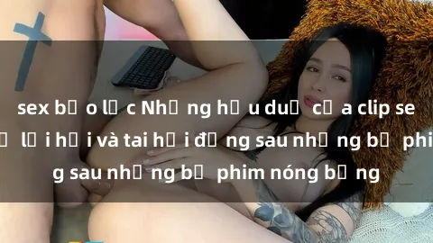 sex bạo lực Những hậu duệ của clip sex đình đám: Sự lợi hại và tai hại đằng sau những bộ phim nóng bỏng