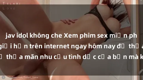 jav idol không che Xem phim sex miễn phí hoàn toàn không giới hạn trên internet ngay hôm nay để thỏa mãn nhu cầu tình dục của bạn mà không tốn chi phí.