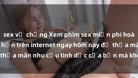 sex vợ chồng Xem phim sex miễn phí hoàn toàn không giới hạn trên internet ngay hôm nay để thỏa mãn nhu cầu tình dục của bạn mà không tốn chi phí.