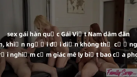 sex gái hàn quốc Gái Việt Nam dâm đãng làm tình say đắm, khiến người đối diện không thể cưỡng lại được. Hãy trải nghiệm cảm giác mê ly biết bao của phong cách yêu đương đậm chất dân tộc!