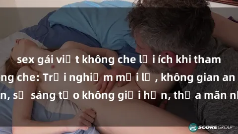 sex gái việt không che lợi ích khi tham gia sex online không che: Trải nghiệm mới lạ, không gian an toàn, sự sáng tạo không giới hạn, thỏa mãn nhu cầu tình dục của bạn.
