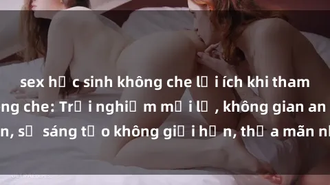 sex học sinh không che lợi ích khi tham gia sex online không che: Trải nghiệm mới lạ, không gian an toàn, sự sáng tạo không giới hạn, thỏa mãn nhu cầu tình dục của bạn.
