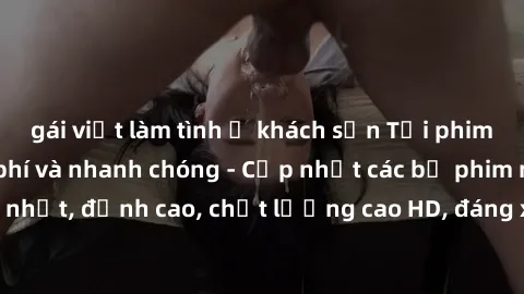 gái việt làm tình ở khách sạn Tải phim sex về máy miễn phí và nhanh chóng - Cập nhật các bộ phim mới nhất, đỉnh cao, chất lượng cao HD, đáng xem. Hãy trải nghiệm ngay!