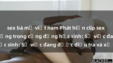 sex bà mẹ việt nam Phát hiện clip sex nữ sinh gây chấn động trong cộng đồng học sinh: Sự việc đang được điều tra và xử lý