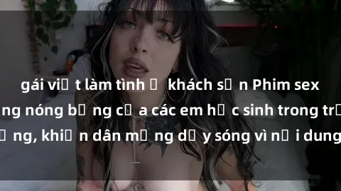 gái việt làm tình ở khách sạn Phim sex học sinh: Hành động nóng bỏng của các em học sinh trong trường, khiến dân mạng dậy sóng vì nội dung gợi cảm và kích thích.