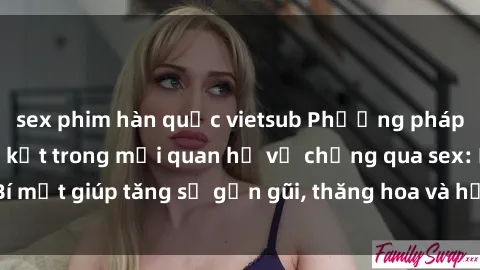 sex phim hàn quốc vietsub Phương pháp tăng cường gắn kết trong mối quan hệ vợ chồng qua sex: Bí mật giúp tăng sự gần gũi, thăng hoa và hạnh phúc cho cặp đôi