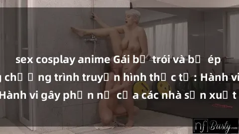 sex cosplay anime Gái bị trói và bị ép buộc làm tình trong chương trình truyền hình thực tế: Hành vi gây phẫn nộ của các nhà sản xuất và người xem.