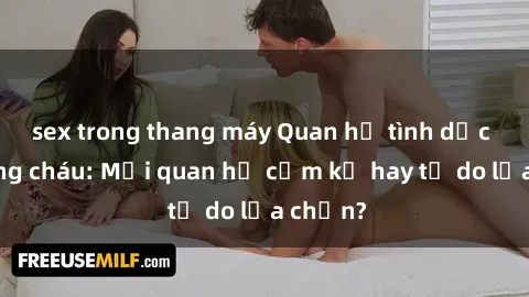 sex trong thang máy Quan hệ tình dục giữa ông cháu: Mối quan hệ cấm kỵ hay tự do lựa chọn?