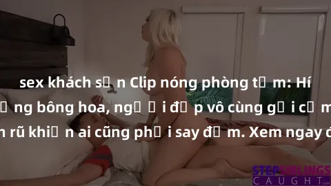 sex khách sạn Clip nóng phòng tắm: Hít thở nồng nàn hương bông hoa, người đẹp vô cùng gợi cảm và quyến rũ khiến ai cũng phải say đắm. Xem ngay để trải nghiệm điều đặc biệt!