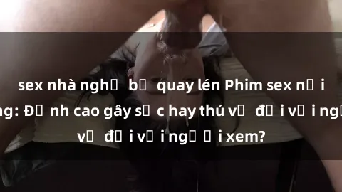 sex nhà nghỉ bị quay lén Phim sex nơi công cộng: Đỉnh cao gây sốc hay thú vị đối với người xem?