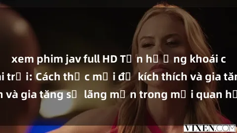 xem phim jav full HD Tận hưởng khoái cảm với sex ngoài trời: Cách thức mới để kích thích và gia tăng sự lãng mạn trong mối quan hệ của bạn!