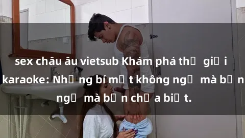 sex châu âu vietsub Khám phá thế giới sex ở quán karaoke: Những bí mật không ngờ mà bạn chưa biết.