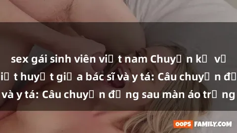 sex gái sinh viên việt nam Chuyện kể về cuộc tình đầy nhiệt huyết giữa bác sĩ và y tá: Câu chuyện đằng sau màn áo trắng