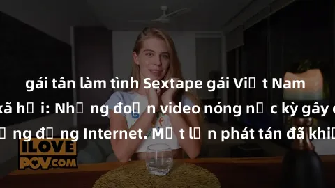 gái tân làm tình Sextape gái Việt Nam gây sốt trên mạng xã hội: Những đoạn video nóng nực kỳ gây chấn động cộng đồng Internet. Một lần phát tán đã khiến người xem không thể rời mắt.