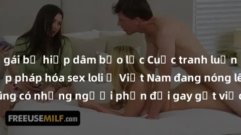 gái bị hiếp dâm bạo lực Cuộc tranh luận về việc có nên hợp pháp hóa sex loli ở Việt Nam đang nóng lên. Đồng thời, cũng có những người phản đối gay gắt việc này vì lo ngại về tác động tiêu cực lên trẻ 