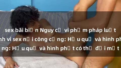 sex bãi biển Nguy cơ vi phạm pháp luật khi thực hiện hành vi sex nơi công cộng: Hậu quả và hình phạt có thể đối mặt