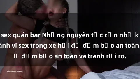 sex quán bar Những nguyên tắc cần nhớ khi thực hiện hành vi sex trong xe hơi để đảm bảo an toàn và tránh rủi ro.