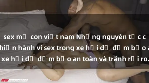 sex mẹ con việt nam Những nguyên tắc cần nhớ khi thực hiện hành vi sex trong xe hơi để đảm bảo an toàn và tránh rủi ro.