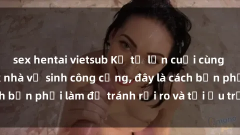 sex hentai vietsub Kể từ lần cuối cùng bạn thực hành sex nhà vệ sinh công cộng, đây là cách bạn phải làm để tránh rủi ro và tối ưu trải nghiệm.