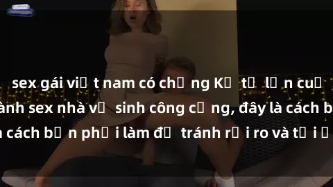 sex gái việt nam có chồng Kể từ lần cuối cùng bạn thực hành sex nhà vệ sinh công cộng, đây là cách bạn phải làm để tránh rủi ro và tối ưu trải nghiệm.