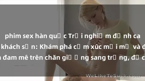 phim sex hàn quốc Trải nghiệm đỉnh cao tình yêu tại sex khách sạn: Khám phá cảm xúc mới mẻ và đam mê trên chăn giường sang trọng, độc đáo, không giới hạn.