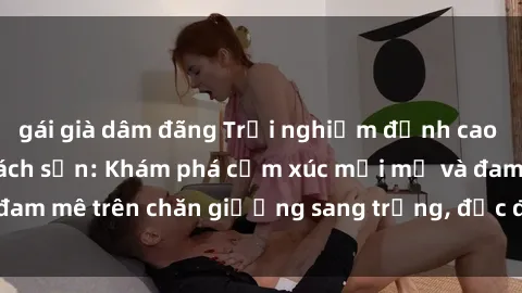 gái già dâm đãng Trải nghiệm đỉnh cao tình yêu tại sex khách sạn: Khám phá cảm xúc mới mẻ và đam mê trên chăn giường sang trọng, độc đáo, không giới hạn.