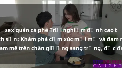 sex quán cà phê Trải nghiệm đỉnh cao tình yêu tại sex khách sạn: Khám phá cảm xúc mới mẻ và đam mê trên chăn giường sang trọng, độc đáo, không giới hạn.