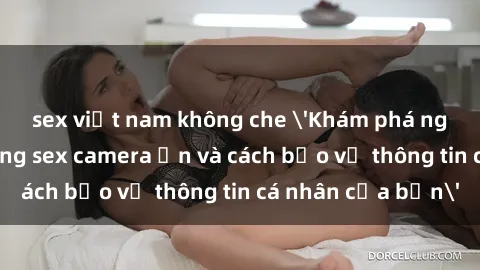 sex việt nam không che 'Khám phá nguy cơ của việc sử dụng sex camera ẩn và cách bảo vệ thông tin cá nhân của bạn'
