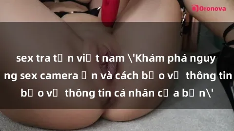 sex tra tấn việt nam 'Khám phá nguy cơ của việc sử dụng sex camera ẩn và cách bảo vệ thông tin cá nhân của bạn'