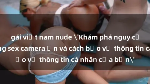 gái việt nam nude 'Khám phá nguy cơ của việc sử dụng sex camera ẩn và cách bảo vệ thông tin cá nhân của bạn'