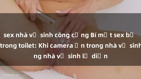 sex nhà vệ sinh công cộng Bí mật sex bị quay lén trong toilet: Khi camera ẩn trong nhà vệ sinh lộ diện