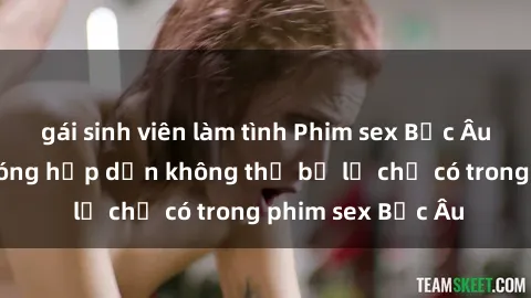 gái sinh viên làm tình Phim sex Bắc Âu: Những cảnh nóng hấp dẫn không thể bỏ lỡ chỉ có trong phim sex Bắc Âu