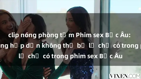 clip nóng phòng tắm Phim sex Bắc Âu: Những cảnh nóng hấp dẫn không thể bỏ lỡ chỉ có trong phim sex Bắc Âu
