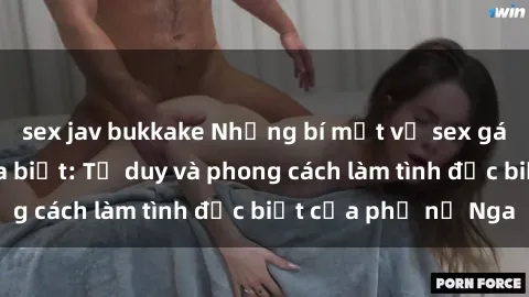 sex jav bukkake Những bí mật về sex gái Nga mà bạn chưa biết: Tư duy và phong cách làm tình đặc biệt của phụ nữ Nga