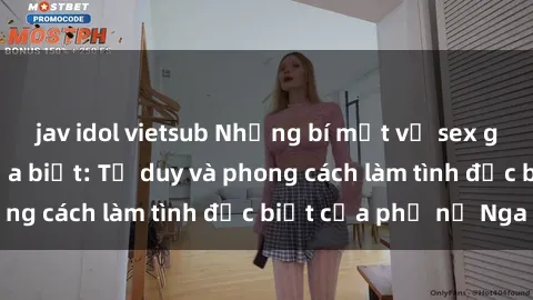 jav idol vietsub Những bí mật về sex gái Nga mà bạn chưa biết: Tư duy và phong cách làm tình đặc biệt của phụ nữ Nga