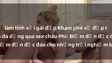 làm tình với gái đẹp Khám phá vẻ đẹp tự nhiên và văn hóa đa dạng qua sex châu Phi: Điểm đến độc đáo cho những trải nghiệm khó quên