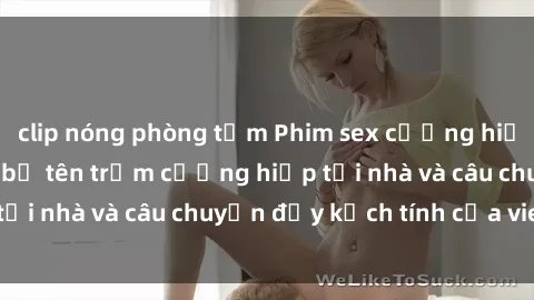 clip nóng phòng tắm Phim sex cưỡng hiếp vietsub: Nữ sinh bị tên trộm cưỡng hiếp tại nhà và câu chuyện đầy kịch tính của vietsub