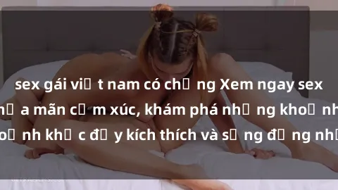 sex gái việt nam có chồng Xem ngay sex jav không che để thỏa mãn cảm xúc, khám phá những khoảnh khắc đầy kích thích và sống động nhất chỉ trong click!