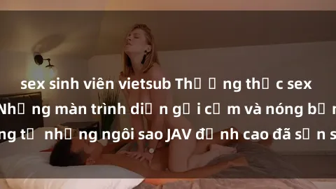 sex sinh viên vietsub Thưởng thức sex JAV idol miễn phí: Những màn trình diễn gợi cảm và nóng bỏng từ những ngôi sao JAV đỉnh cao đã sẵn sàng để bạn khám phá.