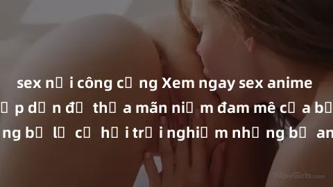 sex nơi công cộng Xem ngay sex anime vietsub cực hot và hấp dẫn để thỏa mãn niềm đam mê của bạn! Đừng bỏ lỡ cơ hội trải nghiệm những bộ anime đỉnh cao chỉ có tại đây!