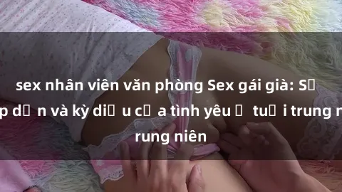 sex nhân viên văn phòng Sex gái già: Sự hấp dẫn và kỳ diệu của tình yêu ở tuổi trung niên