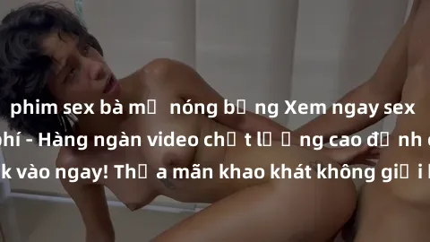 phim sex bà mẹ nóng bỏng Xem ngay sex jav full HD miễn phí - Hàng ngàn video chất lượng cao đỉnh cao chỉ cần click vào ngay! Thỏa mãn khao khát không giới hạn, đón chờ những trải nghiệm mới lạ!