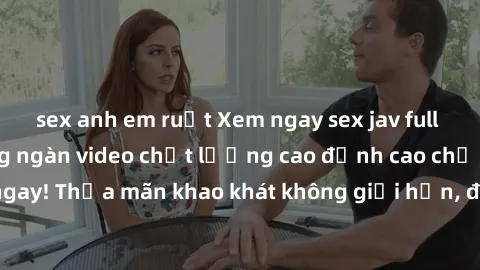 sex anh em ruột Xem ngay sex jav full HD miễn phí - Hàng ngàn video chất lượng cao đỉnh cao chỉ cần click vào ngay! Thỏa mãn khao khát không giới hạn, đón chờ những trải nghiệm mới lạ!