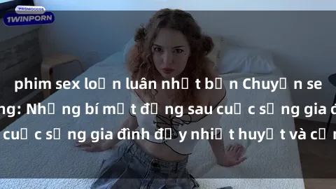 phim sex loạn luân nhật bản Chuyện sex gái Việt có chồng: Những bí mật đằng sau cuộc sống gia đình đầy nhiệt huyết và cảm xúc