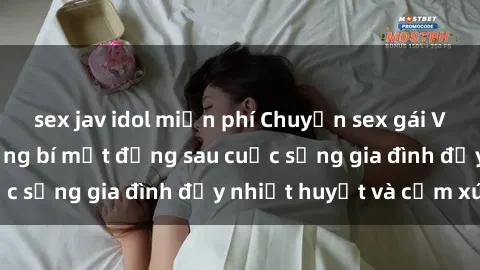 sex jav idol miễn phí Chuyện sex gái Việt có chồng: Những bí mật đằng sau cuộc sống gia đình đầy nhiệt huyết và cảm xúc
