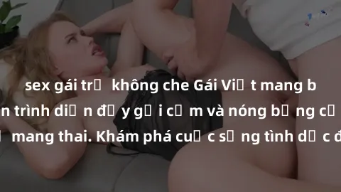 sex gái trẻ không che Gái Việt mang bầu và làm tình: Màn trình diễn đầy gợi cảm và nóng bỏng của phụ nữ mang thai. Khám phá cuộc sống tình dục đầy hấp dẫn và mới lạ của họ!