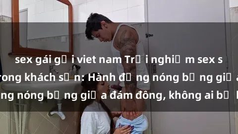 sex gái gọi viet nam Trải nghiệm sex sinh viên sôi động trong khách sạn: Hành động nóng bỏng giữa đám đông, không ai bị bỏ lỡ