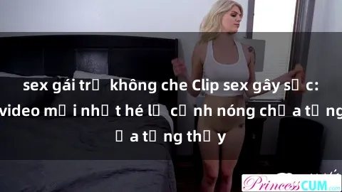 sex gái trẻ không che Clip sex gây sốc: Loạt video mới nhất hé lộ cảnh nóng chưa từng thấy